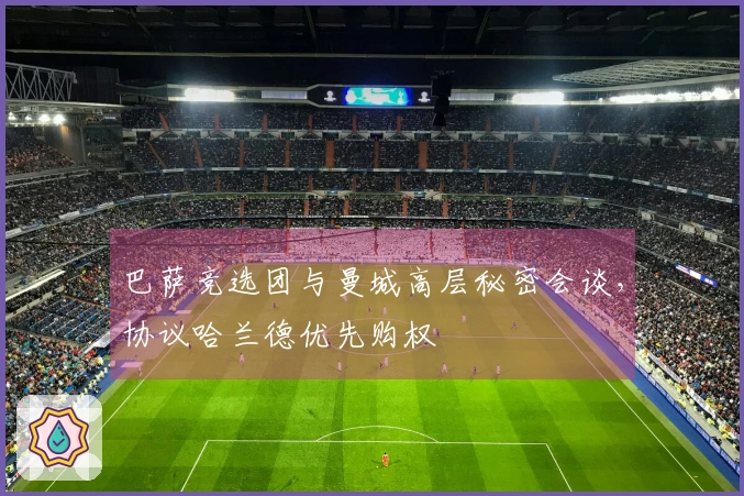 巴萨竞选团与曼城高层秘密会谈，协议哈兰德优先购权