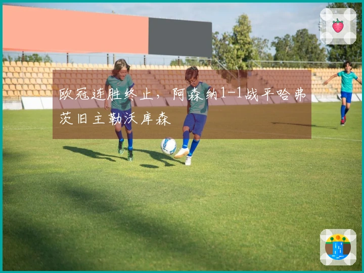 欧冠连胜终止，阿森纳1-1战平哈弗茨旧主勒沃库森