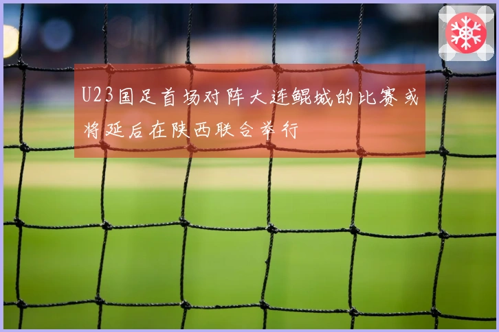 U23国足首场对阵大连鲲城的比赛或将延后在陕西联合举行