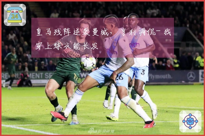 皇马残阵逆袭曼城，亨利调侃- 我穿上球衣能长发