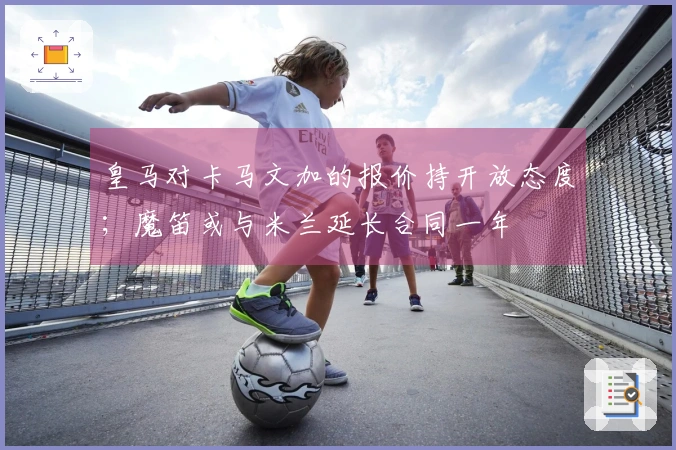 皇马对卡马文加的报价持开放态度；魔笛或与米兰延长合同一年