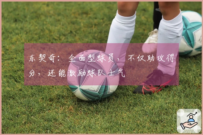 东契奇：全面型球员，不仅助攻得分，还能激励球队士气