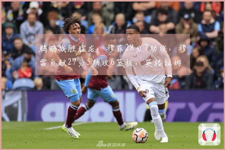 鹈鹕战胜猛龙，穆菲28分7助攻，穆雷贡献27分5助攻6篮板，英格拉姆22分6篮板难以扭转局面