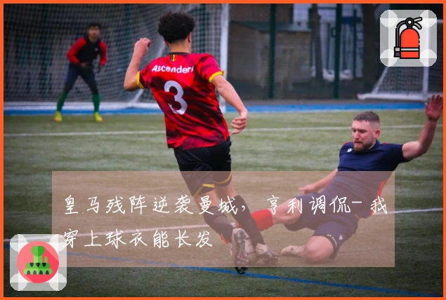 皇马残阵逆袭曼城，亨利调侃- 我穿上球衣能长发