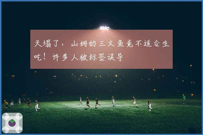 天塌了，山姆的三文鱼竟不适合生吃！许多人被标签误导