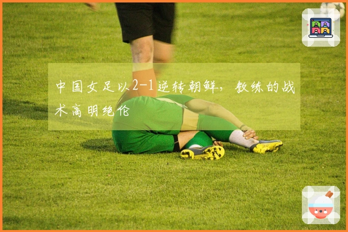 中国女足以2-1逆转朝鲜，教练的战术高明绝伦