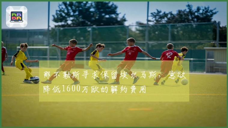 那不勒斯寻求保留埃尔马斯，意欲降低1600万欧的解约费用