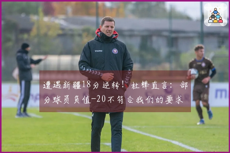 遭遇新疆18分逆转！杜锋直言：部分球员负值-20不符合我们的要求