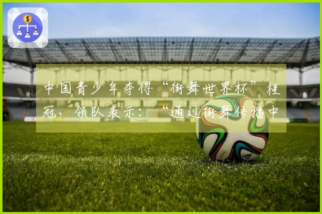 中国青少年夺得“街舞世界杯”桂冠，领队表示：“通过街舞传播中华文化”