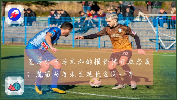 皇马对卡马文加的报价持开放态度；魔笛或与米兰延长合同一年