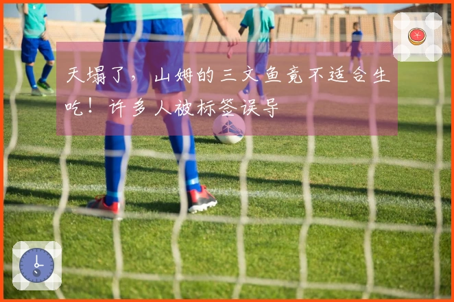 天塌了，山姆的三文鱼竟不适合生吃！许多人被标签误导