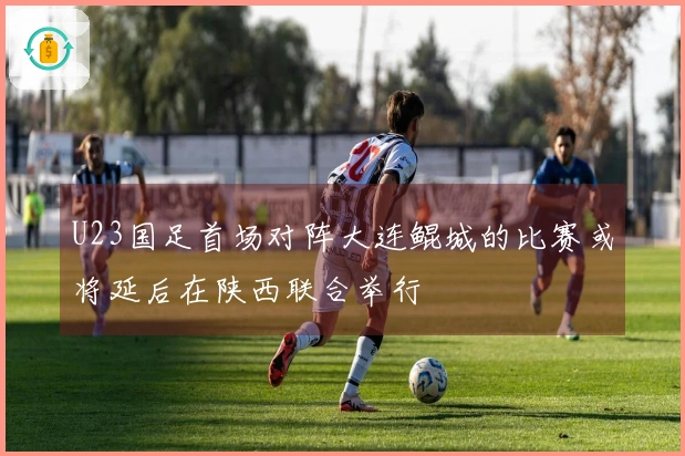 U23国足首场对阵大连鲲城的比赛或将延后在陕西联合举行