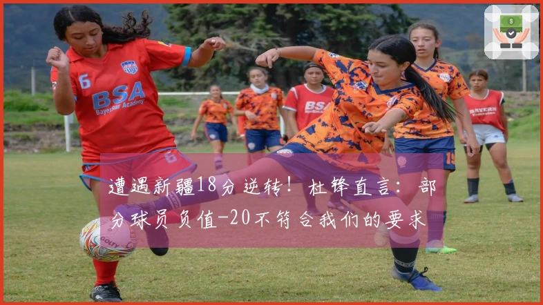 遭遇新疆18分逆转！杜锋直言：部分球员负值-20不符合我们的要求